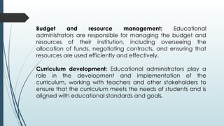 Budget and resource management: Educational
administrators are responsible for managing the budget and
resources of their institution, including overseeing the
allocation of funds, negotiating contracts, and ensuring that
resources are used efficiently and effectively.
Curriculum development: Educational administrators play a
role in the development and implementation of the
curriculum, working with teachers and other stakeholders to
ensure that the curriculum meets the needs of students and is
aligned with educational standards and goals.
 