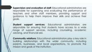 Supervision and evaluation of staff: Educational administrators are
responsible for supervising and evaluating the performance of
teachers and other staff members, providing support and
guidance to help them improve their skills and achieve their
goals.
Student support services: Educational administrators are
responsible for ensuring that students have access to a wide
range of support services, including counseling, academic
advising, and financial aid.
Community relations: Educational administrators play a key role in
building relationships with the wider community, including
parents, businesses, and local organizations, to promote the
mission and goals of the institution.
 