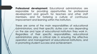 Professional development: Educational administrators are
responsible for providing opportunities for professional
development and growth for teachers and other staff
members, and for fostering a culture of continuous
improvement and learning within the institution.
These are some of the main responsibilities of educational
administrators, and their specific duties can vary depending
on the size and type of educational institution they work in.
Regardless of their specific responsibilities, educational
administrators play a critical role in ensuring the effective
operation and management of educational institutions, and
in promoting student success and achievement.
 