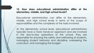 12. How does educational administration differ at the
elementary, middle, and high school levels?
Educational administration can differ at the elementary,
middle, and high school levels in terms of the scope of
responsibilities and the complexity of the tasks involved.
At the elementary school level, educational administrators
typically have a more hands-on approach and are involved
in the day-to-day operations of the school. They are
responsible for ensuring the safety and well-being of students,
managing student behavior and discipline, overseeing the
curriculum, and managing the budget.
 