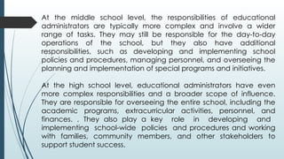At the middle school level, the responsibilities of educational
administrators are typically more complex and involve a wider
range of tasks. They may still be responsible for the day-to-day
operations of the school, but they also have additional
responsibilities, such as developing and implementing school
policies and procedures, managing personnel, and overseeing the
planning and implementation of special programs and initiatives.
At the high school level, educational administrators have even
more complex responsibilities and a broader scope of influence.
They are responsible for overseeing the entire school, including the
academic programs, extracurricular activities, personnel, and
finances. . They also play a key role in developing and
implementing school-wide policies and procedures and working
with families, community members, and other stakeholders to
support student success.
 