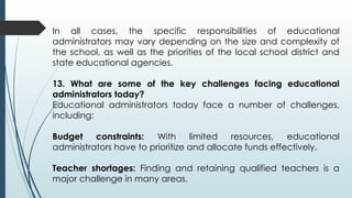 In all cases, the specific responsibilities of educational
administrators may vary depending on the size and complexity of
the school, as well as the priorities of the local school district and
state educational agencies.
13. What are some of the key challenges facing educational
administrators today?
Educational administrators today face a number of challenges,
including:
Budget constraints: With limited resources, educational
administrators have to prioritize and allocate funds effectively.
Teacher shortages: Finding and retaining qualified teachers is a
major challenge in many areas.
 