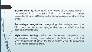 Student diversity: Addressing the needs of a diverse student
population is a complex task that requires a deep
understanding of different cultures, languages, and learning
styles.
Technology integration: Integrating technology into the
classroom can be challenging and requires careful planning
and implementation.
High-stakes testing: With an increased emphasis on
standardized testing, educational administrators must find
ways to prepare students for these exams while still providing
a well-rounded education.
 