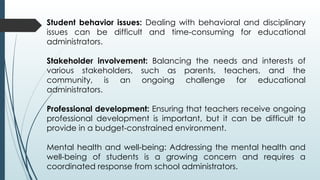 Student behavior issues: Dealing with behavioral and disciplinary
issues can be difficult and time-consuming for educational
administrators.
Stakeholder involvement: Balancing the needs and interests of
various stakeholders, such as parents, teachers, and the
community, is an ongoing challenge for educational
administrators.
Professional development: Ensuring that teachers receive ongoing
professional development is important, but it can be difficult to
provide in a budget-constrained environment.
Mental health and well-being: Addressing the mental health and
well-being of students is a growing concern and requires a
coordinated response from school administrators.
 
