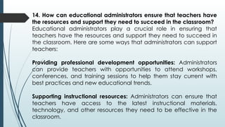 14. How can educational administrators ensure that teachers have
the resources and support they need to succeed in the classroom?
Educational administrators play a crucial role in ensuring that
teachers have the resources and support they need to succeed in
the classroom. Here are some ways that administrators can support
teachers:
Providing professional development opportunities: Administrators
can provide teachers with opportunities to attend workshops,
conferences, and training sessions to help them stay current with
best practices and new educational trends.
Supporting instructional resources: Administrators can ensure that
teachers have access to the latest instructional materials,
technology, and other resources they need to be effective in the
classroom.
 