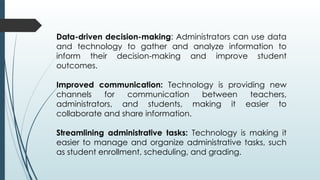 Data-driven decision-making: Administrators can use data
and technology to gather and analyze information to
inform their decision-making and improve student
outcomes.
Improved communication: Technology is providing new
channels for communication between teachers,
administrators, and students, making it easier to
collaborate and share information.
Streamlining administrative tasks: Technology is making it
easier to manage and organize administrative tasks, such
as student enrollment, scheduling, and grading.
 