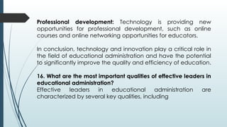 Professional development: Technology is providing new
opportunities for professional development, such as online
courses and online networking opportunities for educators.
In conclusion, technology and innovation play a critical role in
the field of educational administration and have the potential
to significantly improve the quality and efficiency of education.
16. What are the most important qualities of effective leaders in
educational administration?
Effective leaders in educational administration are
characterized by several key qualities, including
 