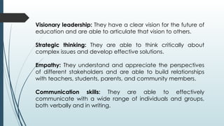 Visionary leadership: They have a clear vision for the future of
education and are able to articulate that vision to others.
Strategic thinking: They are able to think critically about
complex issues and develop effective solutions.
Empathy: They understand and appreciate the perspectives
of different stakeholders and are able to build relationships
with teachers, students, parents, and community members.
Communication skills: They are able to effectively
communicate with a wide range of individuals and groups,
both verbally and in writing.
 