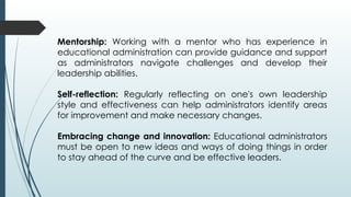 Mentorship: Working with a mentor who has experience in
educational administration can provide guidance and support
as administrators navigate challenges and develop their
leadership abilities.
Self-reflection: Regularly reflecting on one's own leadership
style and effectiveness can help administrators identify areas
for improvement and make necessary changes.
Embracing change and innovation: Educational administrators
must be open to new ideas and ways of doing things in order
to stay ahead of the curve and be effective leaders.
 