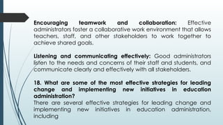 Encouraging teamwork and collaboration: Effective
administrators foster a collaborative work environment that allows
teachers, staff, and other stakeholders to work together to
achieve shared goals.
Listening and communicating effectively: Good administrators
listen to the needs and concerns of their staff and students, and
communicate clearly and effectively with all stakeholders.
18. What are some of the most effective strategies for leading
change and implementing new initiatives in education
administration?
There are several effective strategies for leading change and
implementing new initiatives in education administration,
including
 