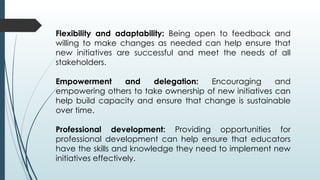 Flexibility and adaptability: Being open to feedback and
willing to make changes as needed can help ensure that
new initiatives are successful and meet the needs of all
stakeholders.
Empowerment and delegation: Encouraging and
empowering others to take ownership of new initiatives can
help build capacity and ensure that change is sustainable
over time.
Professional development: Providing opportunities for
professional development can help ensure that educators
have the skills and knowledge they need to implement new
initiatives effectively.
 