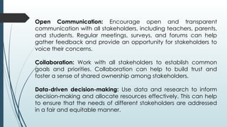 Open Communication: Encourage open and transparent
communication with all stakeholders, including teachers, parents,
and students. Regular meetings, surveys, and forums can help
gather feedback and provide an opportunity for stakeholders to
voice their concerns.
Collaboration: Work with all stakeholders to establish common
goals and priorities. Collaboration can help to build trust and
foster a sense of shared ownership among stakeholders.
Data-driven decision-making: Use data and research to inform
decision-making and allocate resources effectively. This can help
to ensure that the needs of different stakeholders are addressed
in a fair and equitable manner.
 