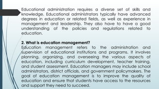 Educational administration requires a diverse set of skills and
knowledge. Educational administrators typically have advanced
degrees in education or related fields, as well as experience in
management and leadership. They also have to have a good
understanding of the policies and regulations related to
education.
2. What is education management?
Education management refers to the administration and
supervision of educational institutions and programs. It involves
planning, organizing, and overseeing the various aspects of
education, including curriculum development, teacher training,
and student assessment. Education managers may include school
administrators, district officials, and government policymakers. The
goal of education management is to improve the quality of
education and ensure that students have access to the resources
and support they need to succeed.
 
