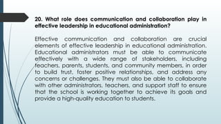 20. What role does communication and collaboration play in
effective leadership in educational administration?
Effective communication and collaboration are crucial
elements of effective leadership in educational administration.
Educational administrators must be able to communicate
effectively with a wide range of stakeholders, including
teachers, parents, students, and community members, in order
to build trust, foster positive relationships, and address any
concerns or challenges. They must also be able to collaborate
with other administrators, teachers, and support staff to ensure
that the school is working together to achieve its goals and
provide a high-quality education to students.
 