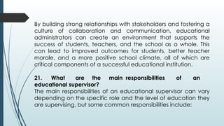By building strong relationships with stakeholders and fostering a
culture of collaboration and communication, educational
administrators can create an environment that supports the
success of students, teachers, and the school as a whole. This
can lead to improved outcomes for students, better teacher
morale, and a more positive school climate, all of which are
critical components of a successful educational institution.
21. What are the main responsibilities of an
educational supervisor?
The main responsibilities of an educational supervisor can vary
depending on the specific role and the level of education they
are supervising, but some common responsibilities include:
 