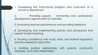 1. Overseeing the instructional program and curriculum of a
school or department
2. Providing support, mentorship, and professional
development opportunities for teachers
3. Evaluating teacher performance and providing feedback
4. Developing and implementing policies and procedures that
support student learning
5. Ensuring compliance with local, state, and federal regulations
and laws related to education
6. Building positive relationships with parents, community
members, and other stakeholders
 