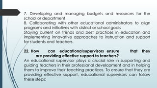 7. Developing and managing budgets and resources for the
school or department
8. Collaborating with other educational administrators to align
programs and initiatives with district or school goals
Staying current on trends and best practices in education and
implementing innovative approaches to instruction and support
for students and teachers.
22. How can educationalsupervisors ensure that they
are providing effective support to teachers?
An educational supervisor plays a crucial role in supporting and
guiding teachers in their professional development and in helping
them to improve their teaching practices. To ensure that they are
providing effective support, educational supervisors can follow
these steps:
 