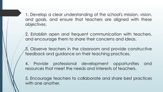 1. Develop a clear understanding of the school's mission, vision,
and goals, and ensure that teachers are aligned with these
objectives.
2. Establish open and frequent communication with teachers,
and encourage them to share their concerns and ideas.
3. Observe teachers in the classroom and provide constructive
feedback and guidance on their teaching practices.
4. Provide professional development opportunities and
resources that meet the needs and interests of teachers.
5. Encourage teachers to collaborate and share best practices
with one another.
 