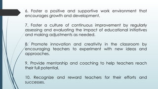 6. Foster a positive and supportive work environment that
encourages growth and development.
7. Foster a culture of continuous improvement by regularly
assessing and evaluating the impact of educational initiatives
and making adjustments as needed.
8. Promote innovation and creativity in the classroom by
encouraging teachers to experiment with new ideas and
approaches.
9. Provide mentorship and coaching to help teachers reach
their full potential.
10. Recognize and reward teachers for their efforts and
successes.
 