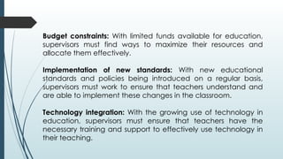 Budget constraints: With limited funds available for education,
supervisors must find ways to maximize their resources and
allocate them effectively.
Implementation of new standards: With new educational
standards and policies being introduced on a regular basis,
supervisors must work to ensure that teachers understand and
are able to implement these changes in the classroom.
Technology integration: With the growing use of technology in
education, supervisors must ensure that teachers have the
necessary training and support to effectively use technology in
their teaching.
 