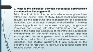 3. What is the difference between educational administration
and educational management?
Educational administration and educational management are
related but distinct fields of study. Educational administration
focuses on the leadership and management of educational
institutions, such as schools, colleges, and universities. It involves
developing policies and procedures, managing budgets and
resources, and working with other administrators and staff to
achieve the goals and objectives of the institution. Educational
management, on the other hand, is a broader field that
encompasses the management and administration of all
aspects of education, including curriculum development,
instruction, and student assessment. It also focuses on the
effective use of resources to achieve educational goals and
improve student outcomes.
 