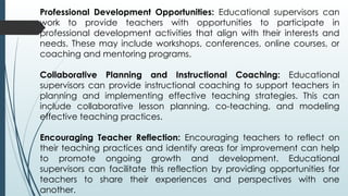 Professional Development Opportunities: Educational supervisors can
work to provide teachers with opportunities to participate in
professional development activities that align with their interests and
needs. These may include workshops, conferences, online courses, or
coaching and mentoring programs.
Collaborative Planning and Instructional Coaching: Educational
supervisors can provide instructional coaching to support teachers in
planning and implementing effective teaching strategies. This can
include collaborative lesson planning, co-teaching, and modeling
effective teaching practices.
Encouraging Teacher Reflection: Encouraging teachers to reflect on
their teaching practices and identify areas for improvement can help
to promote ongoing growth and development. Educational
supervisors can facilitate this reflection by providing opportunities for
teachers to share their experiences and perspectives with one
another.
 