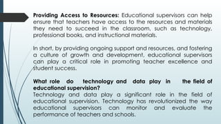 Providing Access to Resources: Educational supervisors can help
ensure that teachers have access to the resources and materials
they need to succeed in the classroom, such as technology,
professional books, and instructional materials.
In short, by providing ongoing support and resources, and fostering
a culture of growth and development, educational supervisors
can play a critical role in promoting teacher excellence and
student success.
What role do technology and data play in the field of
educational supervision?
Technology and data play a significant role in the field of
educational supervision. Technology has revolutionized the way
educational supervisors can monitor and evaluate the
performance of teachers and schools.
 