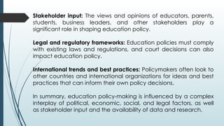 Stakeholder input: The views and opinions of educators, parents,
students, business leaders, and other stakeholders play a
significant role in shaping education policy.
Legal and regulatory frameworks: Education policies must comply
with existing laws and regulations, and court decisions can also
impact education policy.
International trends and best practices: Policymakers often look to
other countries and international organizations for ideas and best
practices that can inform their own policy decisions.
In summary, education policy-making is influenced by a complex
interplay of political, economic, social, and legal factors, as well
as stakeholder input and the availability of data and research.
 