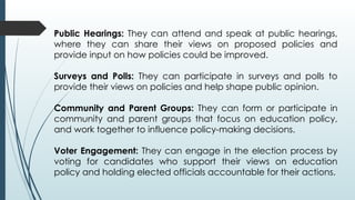 Public Hearings: They can attend and speak at public hearings,
where they can share their views on proposed policies and
provide input on how policies could be improved.
Surveys and Polls: They can participate in surveys and polls to
provide their views on policies and help shape public opinion.
Community and Parent Groups: They can form or participate in
community and parent groups that focus on education policy,
and work together to influence policy-making decisions.
Voter Engagement: They can engage in the election process by
voting for candidates who support their views on education
policy and holding elected officials accountable for their actions.
 