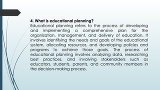 4. What is educational planning?
Educational planning refers to the process of developing
and implementing a comprehensive plan for the
organization, management, and delivery of education. It
involves identifying the needs and goals of the educational
system, allocating resources, and developing policies and
programs to achieve those goals. The process of
educational planning involves analyzing data, researching
best practices, and involving stakeholders such as
educators, students, parents, and community members in
the decision-making process.
 