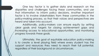 One key factor is to gather data and research on the
disparities and challenges facing these communities, and use
that information to inform policy decisions. Another important
factor is to involve stakeholders from these communities in the
policy-making process, so that their voices and perspectives are
heard and taken into account.
Additionally, policy-makers can ensure equity by setting
clear goals and targets for closing achievement gaps and
increasing access to educational opportunities, and monitoring
progress towards these goals.
Ultimately, the goal of equitable education policy-making
is to create a level playing field where every student has the
support and resources they need to reach their full potential,
regardless of their background or circumstances.
 