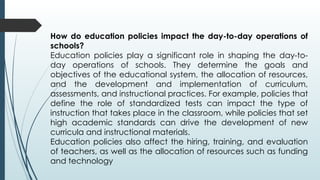 How do education policies impact the day-to-day operations of
schools?
Education policies play a significant role in shaping the day-to-
day operations of schools. They determine the goals and
objectives of the educational system, the allocation of resources,
and the development and implementation of curriculum,
assessments, and instructional practices. For example, policies that
define the role of standardized tests can impact the type of
instruction that takes place in the classroom, while policies that set
high academic standards can drive the development of new
curricula and instructional materials.
Education policies also affect the hiring, training, and evaluation
of teachers, as well as the allocation of resources such as funding
and technology
 