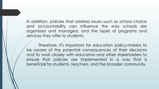 In addition, policies that address issues such as school choice
and accountability can influence the way schools are
organized and managed, and the types of programs and
services they offer to students.
Therefore, it's important for education policy-makers to
be aware of the potential consequences of their decisions
and to work closely with educators and other stakeholders to
ensure that policies are implemented in a way that is
beneficial for students, teachers, and the broader community.
 