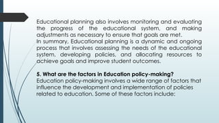 Educational planning also involves monitoring and evaluating
the progress of the educational system, and making
adjustments as necessary to ensure that goals are met.
In summary, Educational planning is a dynamic and ongoing
process that involves assessing the needs of the educational
system, developing policies, and allocating resources to
achieve goals and improve student outcomes.
5. What are the factors in Education policy-making?
Education policy-making involves a wide range of factors that
influence the development and implementation of policies
related to education. Some of these factors include:
 