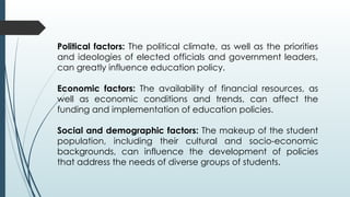 Political factors: The political climate, as well as the priorities
and ideologies of elected officials and government leaders,
can greatly influence education policy.
Economic factors: The availability of financial resources, as
well as economic conditions and trends, can affect the
funding and implementation of education policies.
Social and demographic factors: The makeup of the student
population, including their cultural and socio-economic
backgrounds, can influence the development of policies
that address the needs of diverse groups of students.
 