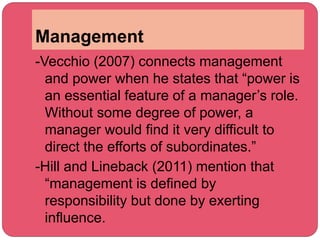 Management
-Vecchio (2007) connects management
and power when he states that “power is
an essential feature of a manager’s role.
Without some degree of power, a
manager would find it very difficult to
direct the efforts of subordinates.”
-Hill and Lineback (2011) mention that
“management is defined by
responsibility but done by exerting
influence.
 