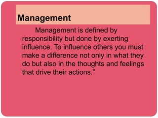 Management
Management is defined by
responsibility but done by exerting
influence. To influence others you must
make a difference not only in what they
do but also in the thoughts and feelings
that drive their actions.”
 