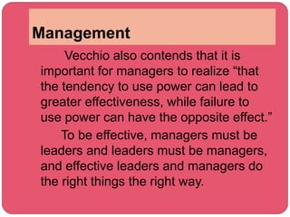 Management
Vecchio also contends that it is
important for managers to realize “that
the tendency to use power can lead to
greater effectiveness, while failure to
use power can have the opposite effect.”
To be effective, managers must be
leaders and leaders must be managers,
and effective leaders and managers do
the right things the right way.
 
