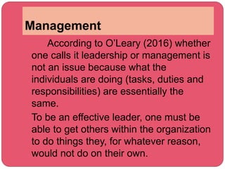 Management
According to O’Leary (2016) whether
one calls it leadership or management is
not an issue because what the
individuals are doing (tasks, duties and
responsibilities) are essentially the
same.
To be an effective leader, one must be
able to get others within the organization
to do things they, for whatever reason,
would not do on their own.
 
