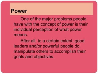 Power
One of the major problems people
have with the concept of power is their
individual perception of what power
means.
After all, to a certain extent, good
leaders and/or powerful people do
manipulate others to accomplish their
goals and objectives.
 
