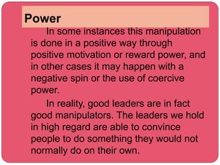 Power
In some instances this manipulation
is done in a positive way through
positive motivation or reward power, and
in other cases it may happen with a
negative spin or the use of coercive
power.
In reality, good leaders are in fact
good manipulators. The leaders we hold
in high regard are able to convince
people to do something they would not
normally do on their own.
 