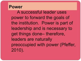 Power
A successful leader uses
power to forward the goals of
the institution. Power is part of
leadership and is necessary to
get things done– therefore,
leaders are naturally
preoccupied with power (Pfeffer,
2010).
 