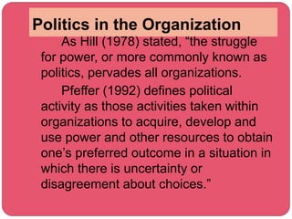 Politics in the Organization
As Hill (1978) stated, “the struggle
for power, or more commonly known as
politics, pervades all organizations.
Pfeffer (1992) defines political
activity as those activities taken within
organizations to acquire, develop and
use power and other resources to obtain
one’s preferred outcome in a situation in
which there is uncertainty or
disagreement about choices.”
 
