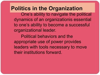 Politics in the Organization
One’s ability to navigate the political
dynamics of an organizationis essential
to one’s ability to become a successful
organizational leader.
Political behaviors and the
appropriate use of power provides
leaders with tools necessary to move
their institutions forward.
 