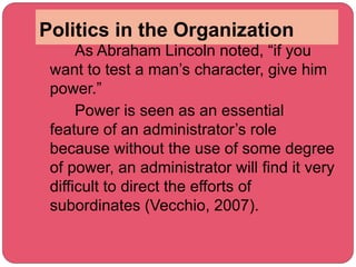 Politics in the Organization
As Abraham Lincoln noted, “if you
want to test a man’s character, give him
power.”
Power is seen as an essential
feature of an administrator’s role
because without the use of some degree
of power, an administrator will find it very
difficult to direct the efforts of
subordinates (Vecchio, 2007).
 