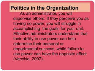 Politics in the Organization
As an administrator, you will
supervise others. If they perceive you as
having no power, you will struggle in
accomplishing the goals for your unit.
Effective administrators understand that
their ability to use power can help
determine their personal or
departmental success, while failure to
use power can have the opposite effect
(Vecchio, 2007).
 
