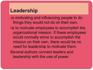 Leadership
-is motivating and influencing people to do
things they would not do on their own.
-is to motivate employees to accomplish the
organizational mission. If these employees
would normally strive to accomplish the
mission on their own, there would be no
need for leadership to motivate them.
Several authors connect leaders and
leadership with the use of power.
 