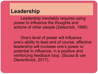 Leadership
Leadership inevitably requires using
power to influence the thoughts and
actions of other people (Zaleznick, 1998)
One’s level of power will influence
one’s ability to lead and of course, effective
leadership will increase one’s power or
potential to influence, in a positive and
reinforcing feedback loop. (Sousa & van
Dierenfonck, 2017).
 
