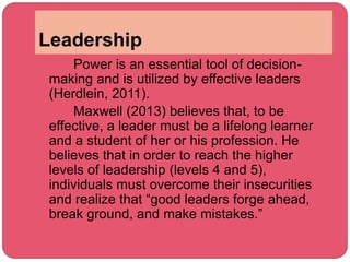 Leadership
Power is an essential tool of decision-
making and is utilized by effective leaders
(Herdlein, 2011).
Maxwell (2013) believes that, to be
effective, a leader must be a lifelong learner
and a student of her or his profession. He
believes that in order to reach the higher
levels of leadership (levels 4 and 5),
individuals must overcome their insecurities
and realize that “good leaders forge ahead,
break ground, and make mistakes.”
 