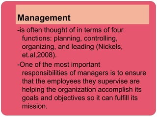 Management
-is often thought of in terms of four
functions: planning, controlling,
organizing, and leading (Nickels,
et.al,2008).
-One of the most important
responsibilities of managers is to ensure
that the employees they supervise are
helping the organization accomplish its
goals and objectives so it can fulfill its
mission.
 